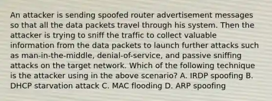 An attacker is sending spoofed router advertisement messages so that all the data packets travel through his system. Then the attacker is trying to sniff the traffic to collect valuable information from the data packets to launch further attacks such as man-in-the-middle, denial-of-service, and passive sniffing attacks on the target network. Which of the following technique is the attacker using in the above scenario? A. IRDP spoofing B. DHCP starvation attack C. MAC flooding D. ARP spoofing