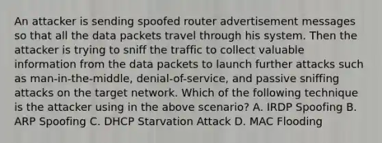 An attacker is sending spoofed router advertisement messages so that all the data packets travel through his system. Then the attacker is trying to sniff the traffic to collect valuable information from the data packets to launch further attacks such as man-in-the-middle, denial-of-service, and passive sniffing attacks on the target network. Which of the following technique is the attacker using in the above scenario? A. IRDP Spoofing B. ARP Spoofing C. DHCP Starvation Attack D. MAC Flooding