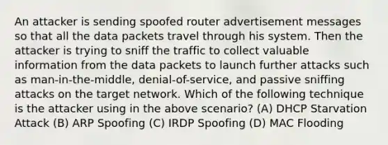 An attacker is sending spoofed router advertisement messages so that all the data packets travel through his system. Then the attacker is trying to sniff the traffic to collect valuable information from the data packets to launch further attacks such as man-in-the-middle, denial-of-service, and passive sniffing attacks on the target network. Which of the following technique is the attacker using in the above scenario? (A) DHCP Starvation Attack (B) ARP Spoofing (C) IRDP Spoofing (D) MAC Flooding