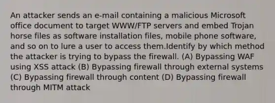 An attacker sends an e-mail containing a malicious Microsoft office document to target WWW/FTP servers and embed Trojan horse files as software installation files, mobile phone software, and so on to lure a user to access them.Identify by which method the attacker is trying to bypass the firewall. (A) Bypassing WAF using XSS attack (B) Bypassing firewall through external systems (C) Bypassing firewall through content (D) Bypassing firewall through MITM attack