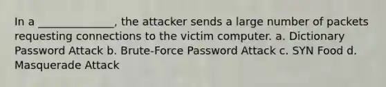 In a ______________, the attacker sends a large number of packets requesting connections to the victim computer. a. Dictionary Password Attack b. Brute-Force Password Attack c. SYN Food d. Masquerade Attack