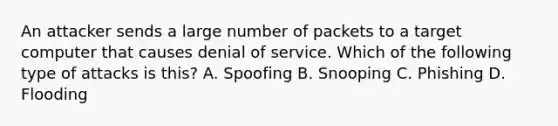 An attacker sends a large number of packets to a target computer that causes denial of service. Which of the following type of attacks is this? A. Spoofing B. Snooping C. Phishing D. Flooding