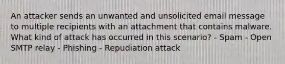 An attacker sends an unwanted and unsolicited email message to multiple recipients with an attachment that contains malware. What kind of attack has occurred in this scenario? - Spam - Open SMTP relay - Phishing - Repudiation attack