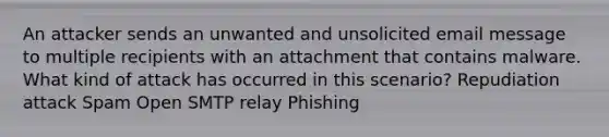 An attacker sends an unwanted and unsolicited email message to multiple recipients with an attachment that contains malware. What kind of attack has occurred in this scenario? Repudiation attack Spam Open SMTP relay Phishing