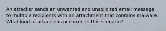 An attacker sends an unwanted and unsolicited email message to multiple recipients with an attachment that contains malware. What kind of attack has occurred in this scenario?