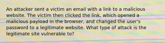 An attacker sent a victim an email with a link to a malicious website. The victim then clicked the link, which opened a malicious payload in the browser, and changed the user's password to a legitimate website. What type of attack is the legitimate site vulnerable to?