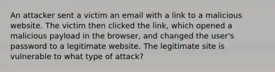 An attacker sent a victim an email with a link to a malicious website. The victim then clicked the link, which opened a malicious payload in the browser, and changed the user's password to a legitimate website. The legitimate site is vulnerable to what type of attack?