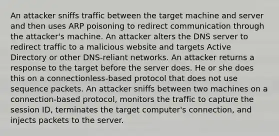 An attacker sniffs traffic between the target machine and server and then uses ARP poisoning to redirect communication through the attacker's machine. An attacker alters the DNS server to redirect traffic to a malicious website and targets Active Directory or other DNS-reliant networks. An attacker returns a response to the target before the server does. He or she does this on a connectionless-based protocol that does not use sequence packets. An attacker sniffs between two machines on a connection-based protocol, monitors the traffic to capture the session ID, terminates the target computer's connection, and injects packets to the server.