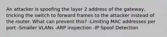 An attacker is spoofing the layer 2 address of the gateway, tricking the switch to forward frames to the attacker instead of the router. What can prevent this? -Limiting MAC addresses per port -Smaller VLANs -ARP inspection -IP Spoof Detection