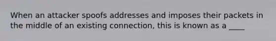 When an attacker spoofs addresses and imposes their packets in the middle of an existing connection, this is known as a ____