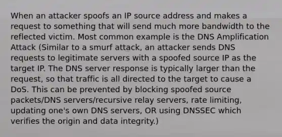 When an attacker spoofs an IP source address and makes a request to something that will send much more bandwidth to the reflected victim. Most common example is the DNS Amplification Attack (Similar to a smurf attack, an attacker sends DNS requests to legitimate servers with a spoofed source IP as the target IP. The DNS server response is typically larger than the request, so that traffic is all directed to the target to cause a DoS. This can be prevented by blocking spoofed source packets/DNS servers/recursive relay servers, rate limiting, updating one's own DNS servers, OR using DNSSEC which verifies the origin and data integrity.)