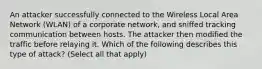 An attacker successfully connected to the Wireless Local Area Network (WLAN) of a corporate network, and sniffed tracking communication between hosts. The attacker then modified the traffic before relaying it. Which of the following describes this type of attack? (Select all that apply)