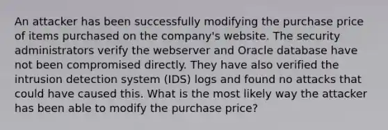 An attacker has been successfully modifying the purchase price of items purchased on the company's website. The security administrators verify the webserver and Oracle database have not been compromised directly. They have also verified the intrusion detection system (IDS) logs and found no attacks that could have caused this. What is the most likely way the attacker has been able to modify the purchase price?