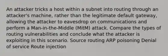 An attacker tricks a host within a subnet into routing through an attacker's machine, rather than the legitimate default gateway, allowing the attacker to eavesdrop on communications and perform a Man-in-the-Middle (MitM) attack. Compare the types of routing vulnerabilities and conclude what the attacker is exploiting in this scenario. Source routing ARP poisoning Denial of service Route injection