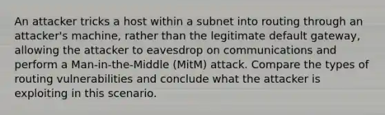 An attacker tricks a host within a subnet into routing through an attacker's machine, rather than the legitimate default gateway, allowing the attacker to eavesdrop on communications and perform a Man-in-the-Middle (MitM) attack. Compare the types of routing vulnerabilities and conclude what the attacker is exploiting in this scenario.