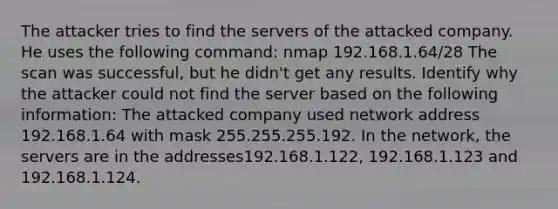 The attacker tries to find the servers of the attacked company. He uses the following command: nmap 192.168.1.64/28 The scan was successful, but he didn't get any results. Identify why the attacker could not find the server based on the following information: The attacked company used network address 192.168.1.64 with mask 255.255.255.192. In the network, the servers are in the addresses192.168.1.122, 192.168.1.123 and 192.168.1.124.