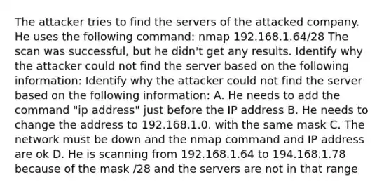 The attacker tries to find the servers of the attacked company. He uses the following command: nmap 192.168.1.64/28 The scan was successful, but he didn't get any results. Identify why the attacker could not find the server based on the following information: Identify why the attacker could not find the server based on the following information: A. He needs to add the command "ip address" just before the IP address B. He needs to change the address to 192.168.1.0. with the same mask C. The network must be down and the nmap command and IP address are ok D. He is scanning from 192.168.1.64 to 194.168.1.78 because of the mask /28 and the servers are not in that range