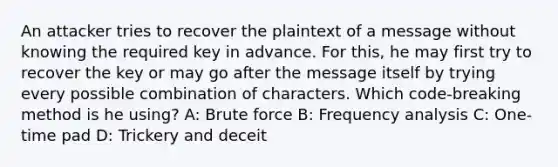 An attacker tries to recover the plaintext of a message without knowing the required key in advance. For this, he may first try to recover the key or may go after the message itself by trying every possible combination of characters. Which code-breaking method is he using? A: Brute force B: Frequency analysis C: One-time pad D: Trickery and deceit