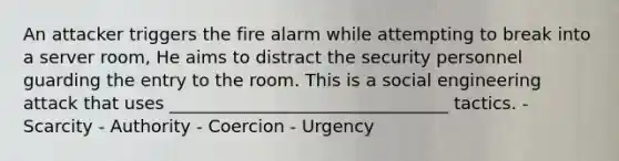 An attacker triggers the fire alarm while attempting to break into a server room, He aims to distract the security personnel guarding the entry to the room. This is a social engineering attack that uses ________________________________ tactics. - Scarcity - Authority - Coercion - Urgency