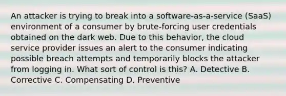 An attacker is trying to break into a software-as-a-service (SaaS) environment of a consumer by brute-forcing user credentials obtained on the dark web. Due to this behavior, the cloud service provider issues an alert to the consumer indicating possible breach attempts and temporarily blocks the attacker from logging in. What sort of control is this? A. Detective B. Corrective C. Compensating D. Preventive