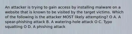 An attacker is trying to gain access by installing malware on a website that is known to be visited by the target victims. Which of the following is the attacker MOST likely attempting? O A. A spear-phishing attack B. A watering-hole attack O C. Typo squatting O D. A phishing attack