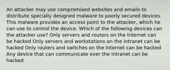 An attacker may use compromised websites and emails to distribute specially designed malware to poorly secured devices. This malware provides an access point to the attacker, which he can use to control the device. Which of the following devices can the attacker use? Only servers and routers on the Internet can be hacked Only servers and workstations on the intranet can be hacked Only routers and switches on the Internet can be hacked Any device that can communicate over the intranet can be hacked