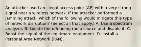 An attacker used an illegal access point (AP) with a very strong signal near a wireless network. If the attacker performed a jamming attack, which of the following would mitigate this type of network disruption? (Select all that apply.) A. Use a spectrum analyzer. B. Locate the offending radio source and disable it. C. Boost the signal of the legitimate equipment. D. Install a Personal Area Network (PAN).