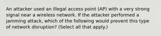 An attacker used an illegal access point (AP) with a very strong signal near a wireless network. If the attacker performed a jamming attack, which of the following would prevent this type of network disruption? (Select all that apply.)