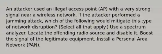 An attacker used an illegal access point (AP) with a very strong signal near a wireless network. If the attacker performed a jamming attack, which of the following would mitigate this type of network disruption? (Select all that apply.) Use a spectrum analyzer. Locate the offending radio source and disable it. Boost the signal of the legitimate equipment. Install a Personal Area Network (PAN).