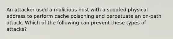 An attacker used a malicious host with a spoofed physical address to perform cache poisoning and perpetuate an on-path attack. Which of the following can prevent these types of attacks?