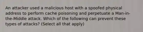 An attacker used a malicious host with a spoofed physical address to perform cache poisoning and perpetuate a Man-in-the-Middle attack. Which of the following can prevent these types of attacks? (Select all that apply)