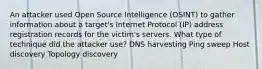 An attacker used Open Source Intelligence (OSINT) to gather information about a target's Internet Protocol (IP) address registration records for the victim's servers. What type of technique did the attacker use? DNS harvesting Ping sweep Host discovery Topology discovery