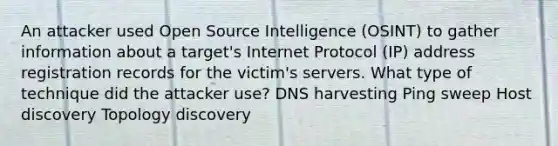 An attacker used Open Source Intelligence (OSINT) to gather information about a target's Internet Protocol (IP) address registration records for the victim's servers. What type of technique did the attacker use? DNS harvesting Ping sweep Host discovery Topology discovery