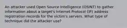 An attacker used Open Source Intelligence (OSINT) to gather information about a target's Internet Protocol (IP) address registration records for the victim's servers. What type of technique did the attacker use?