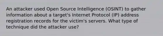 An attacker used Open Source Intelligence (OSINT) to gather information about a target's Internet Protocol (IP) address registration records for the victim's servers. What type of technique did the attacker use?