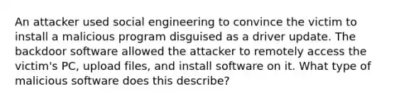 An attacker used social engineering to convince the victim to install a malicious program disguised as a driver update. The backdoor software allowed the attacker to remotely access the victim's PC, upload files, and install software on it. What type of malicious software does this describe?