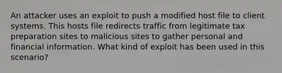 An attacker uses an exploit to push a modified host file to client systems. This hosts file redirects traffic from legitimate tax preparation sites to malicious sites to gather personal and financial information. What kind of exploit has been used in this scenario?