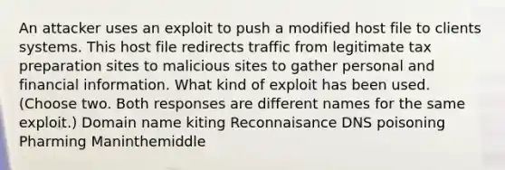 An attacker uses an exploit to push a modified host file to clients systems. This host file redirects traffic from legitimate tax preparation sites to malicious sites to gather personal and financial information. What kind of exploit has been used. (Choose two. Both responses are different names for the same exploit.) Domain name kiting Reconnaisance DNS poisoning Pharming Maninthemiddle