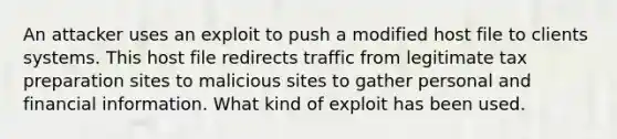 An attacker uses an exploit to push a modified host file to clients systems. This host file redirects traffic from legitimate tax preparation sites to malicious sites to gather personal and financial information. What kind of exploit has been used.