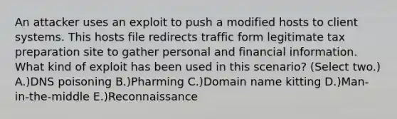 An attacker uses an exploit to push a modified hosts to client systems. This hosts file redirects traffic form legitimate tax preparation site to gather personal and financial information. What kind of exploit has been used in this scenario? (Select two.) A.)DNS poisoning B.)Pharming C.)Domain name kitting D.)Man-in-the-middle E.)Reconnaissance