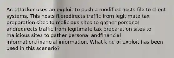 An attacker uses an exploit to push a modified hosts file to client systems. This hosts fileredirects traffic from legitimate tax preparation sites to malicious sites to gather personal andredirects traffic from legitimate tax preparation sites to malicious sites to gather personal andfinancial information.financial information. What kind of exploit has been used in this scenario?