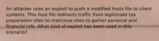 An attacker uses an exploit to push a modified hosts file to client systems. This host file redirects traffic from legitimate tax preparation sites to malicious sites to gather personal and financial info. What kind of exploit has been used in this scenario?