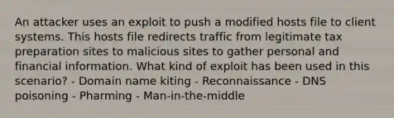 An attacker uses an exploit to push a modified hosts file to client systems. This hosts file redirects traffic from legitimate tax preparation sites to malicious sites to gather personal and financial information. What kind of exploit has been used in this scenario? - Domain name kiting - Reconnaissance - DNS poisoning - Pharming - Man-in-the-middle