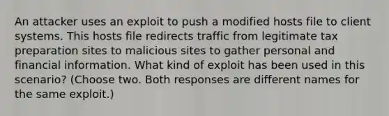 An attacker uses an exploit to push a modified hosts file to client systems. This hosts file redirects traffic from legitimate tax preparation sites to malicious sites to gather personal and financial information. What kind of exploit has been used in this scenario? (Choose two. Both responses are different names for the same exploit.)