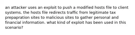 an attacker uses an exploit to push a modified hosts file to client systems. the hosts file redirects traffic from legitimate tax prepapration sites to malicious sites to gather personal and financial information. what kind of exploit has been used in this scenario?