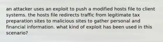 an attacker uses an exploit to push a modified hosts file to client systems. the hosts file redirects traffic from legitimate tax preparation sites to malicious sites to gather personal and financial information. what kind of exploit has been used in this scenario?