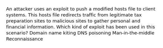 An attacker uses an exploit to push a modified hosts file to client systems. This hosts file redirects traffic from legitimate tax preparation sites to malicious sites to gather personal and financial information. Which kind of exploit has been used in this scenario? Domain name kiting DNS poisoning Man-in-the-middle Reconnaissance