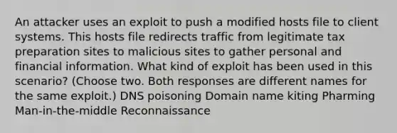 An attacker uses an exploit to push a modified hosts file to client systems. This hosts file redirects traffic from legitimate tax preparation sites to malicious sites to gather personal and financial information. What kind of exploit has been used in this scenario? (Choose two. Both responses are different names for the same exploit.) DNS poisoning Domain name kiting Pharming Man-in-the-middle Reconnaissance