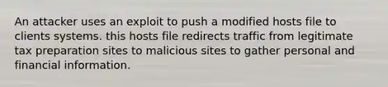 An attacker uses an exploit to push a modified hosts file to clients systems. this hosts file redirects traffic from legitimate tax preparation sites to malicious sites to gather personal and financial information.