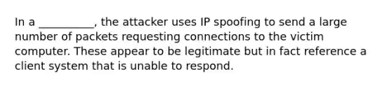 In a __________, the attacker uses IP spoofing to send a large number of packets requesting connections to the victim computer. These appear to be legitimate but in fact reference a client system that is unable to respond.